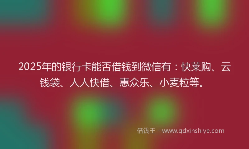 2025年的银行卡能否借钱到微信有：快莱购、云钱袋、人人快借、惠众乐、小麦粒等。