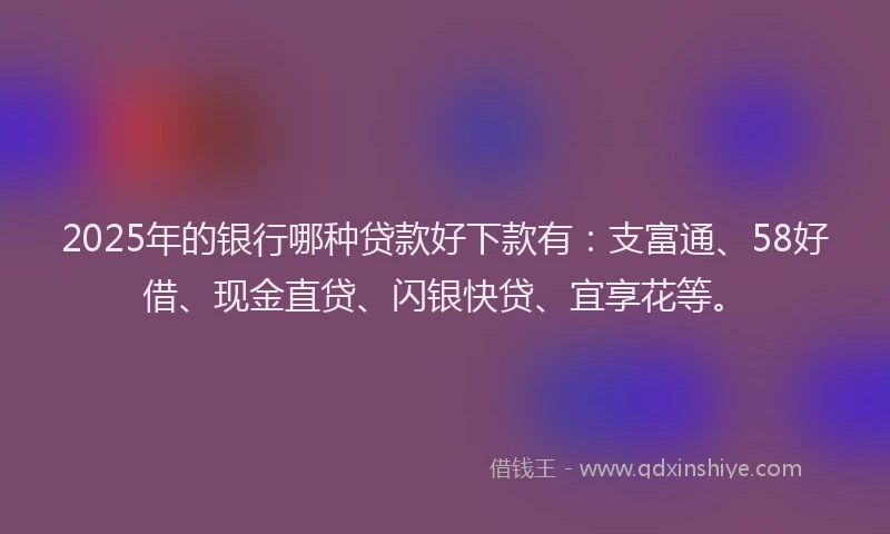 2025年的银行哪种贷款好下款有：支富通、58好借、现金直贷、闪银快贷、宜享花等。