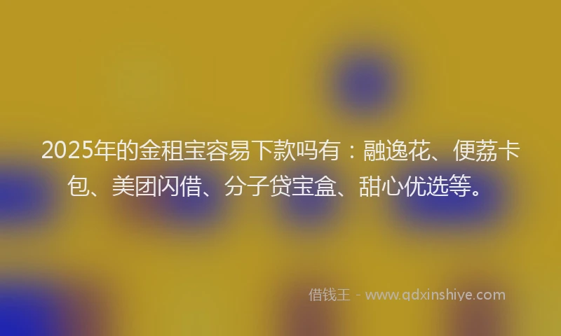 2025年的金租宝容易下款吗有：融逸花、便荔卡包、美团闪借、分子贷宝盒、甜心优选等。