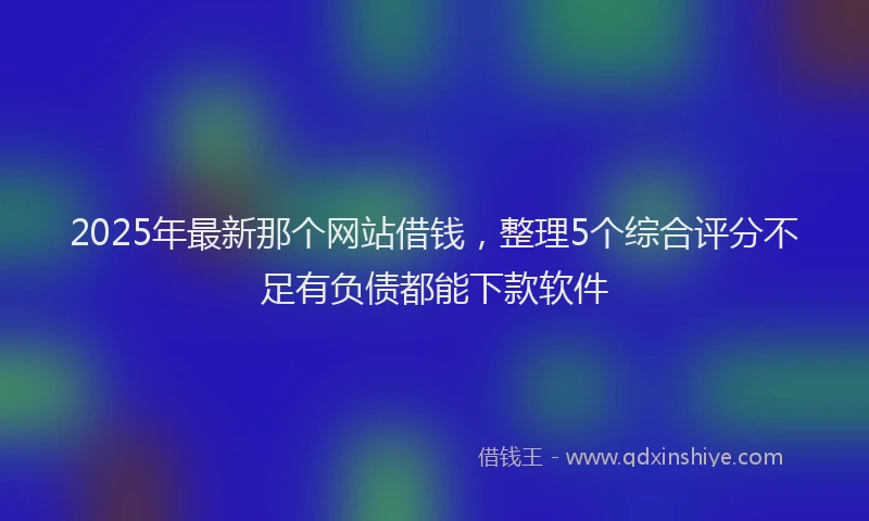 2025年最新那个网站借钱，整理5个综合评分不足有负债都能下款软件