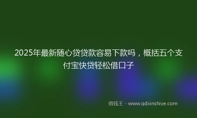 2025年最新随心贷贷款容易下款吗，概括五个支付宝快贷轻松借口子
