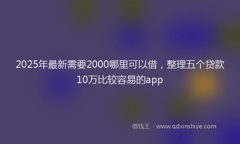2025年最新需要2000哪里可以借，整理五个贷款10万比较容易的app