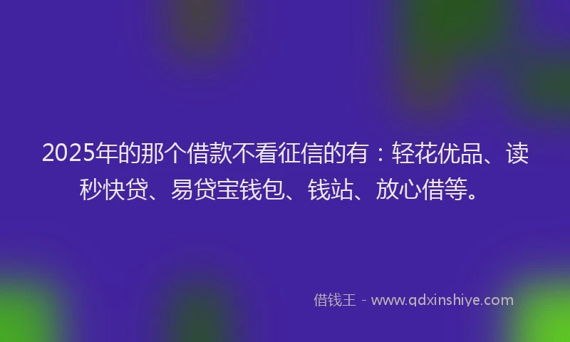 2025年的那个借款不看征信的有：轻花优品、读秒快贷、易贷宝钱包、钱站、放心借等。