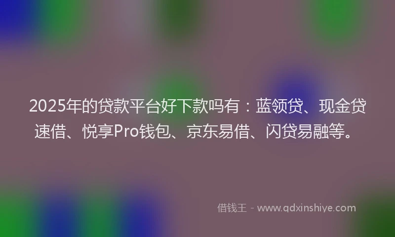 2025年的贷款平台好下款吗有：蓝领贷、现金贷速借、悦享Pro钱包、京东易借、闪贷易融等。