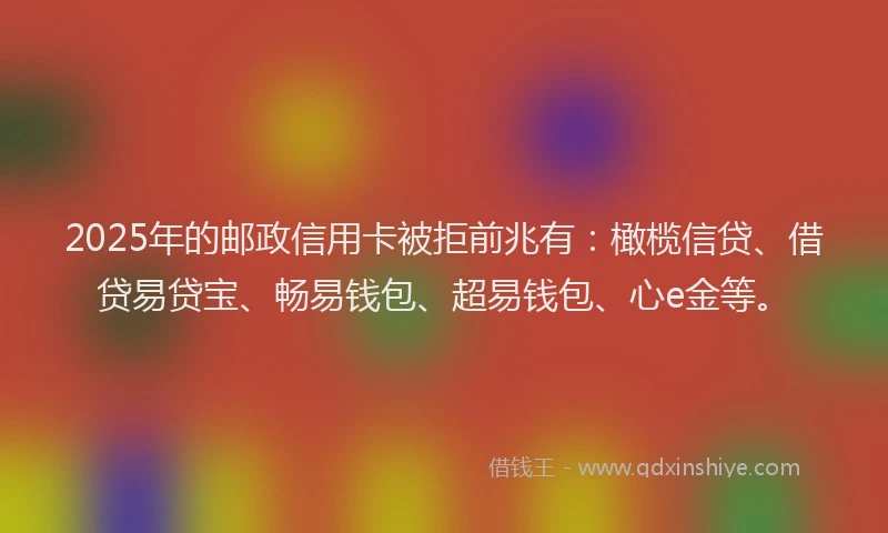 2025年的邮政信用卡被拒前兆有：橄榄信贷、借贷易贷宝、畅易钱包、超易钱包、心e金等。