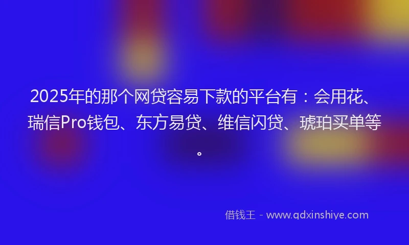 2025年的那个网贷容易下款的平台有：会用花、瑞信Pro钱包、东方易贷、维信闪贷、琥珀买单等。