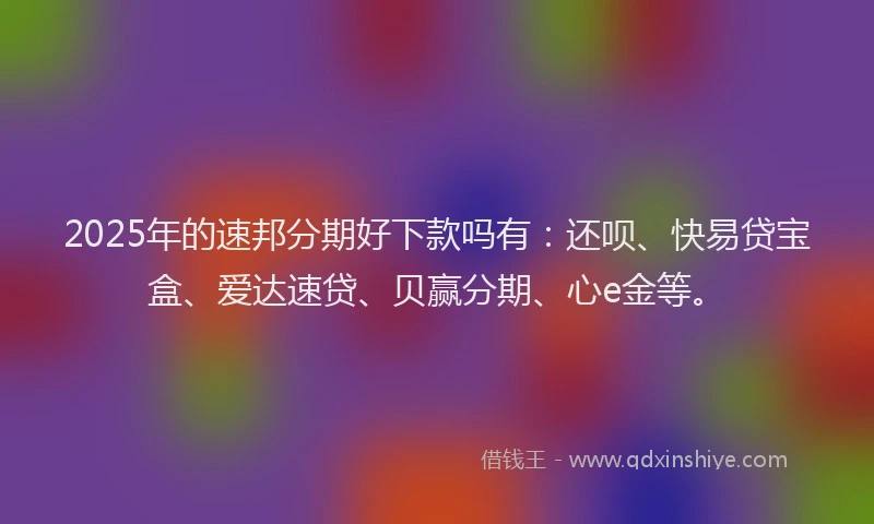 2025年的速邦分期好下款吗有：还呗、快易贷宝盒、爱达速贷、贝赢分期、心e金等。