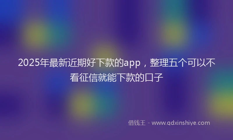 2025年最新近期好下款的app，整理五个可以不看征信就能下款的口子