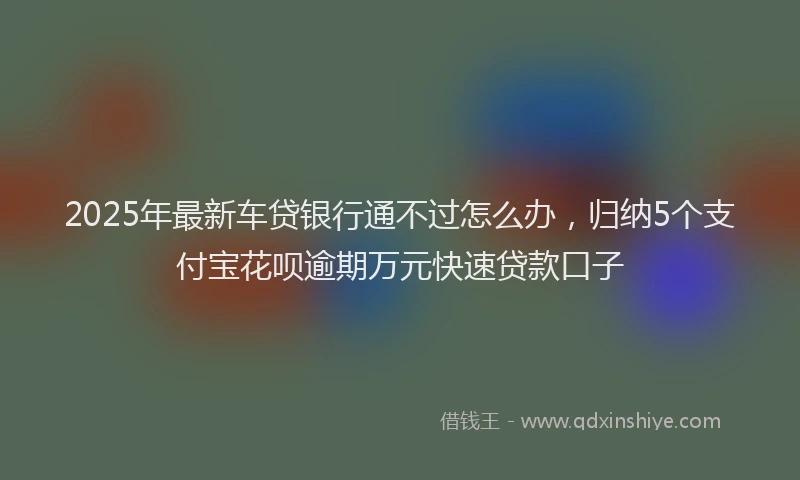 2025年最新车贷银行通不过怎么办，归纳5个支付宝花呗逾期万元快速贷款口子