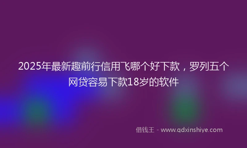 2025年最新趣前行信用飞哪个好下款，罗列五个网贷容易下款18岁的软件