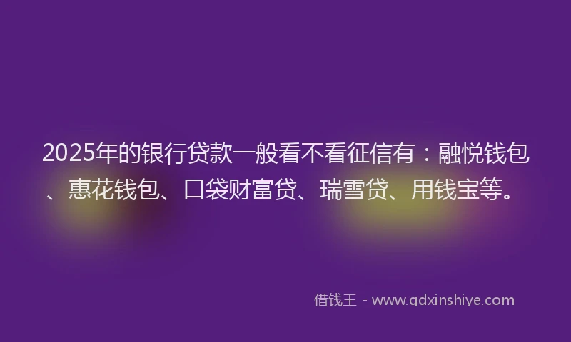 2025年的银行贷款一般看不看征信有：融悦钱包、惠花钱包、口袋财富贷、瑞雪贷、用钱宝等。