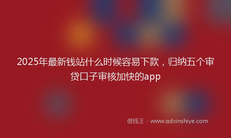 2025年最新钱站什么时候容易下款，归纳五个审贷口子审核加快的app