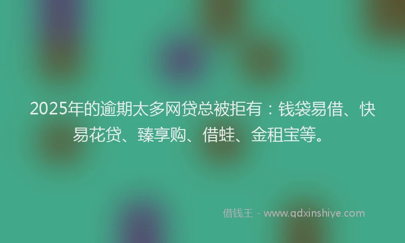 2025年的逾期太多网贷总被拒有：钱袋易借、快易花贷、臻享购、借蛙、金租宝等。