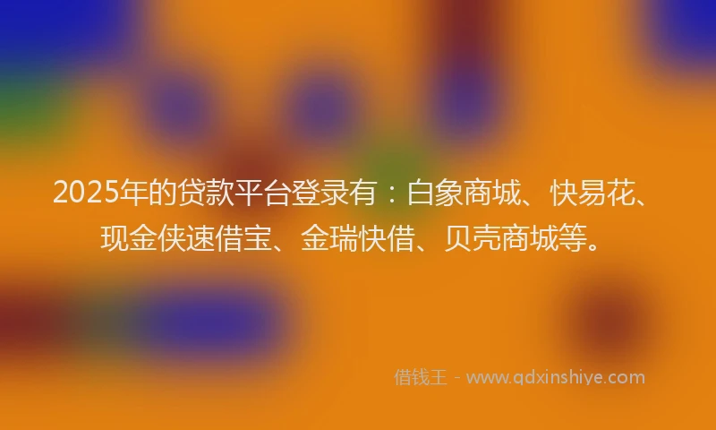 2025年的贷款平台登录有：白象商城、快易花、现金侠速借宝、金瑞快借、贝壳商城等。