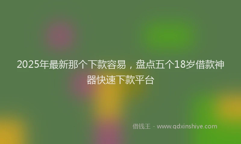 2025年最新那个下款容易，盘点五个18岁借款神器快速下款平台