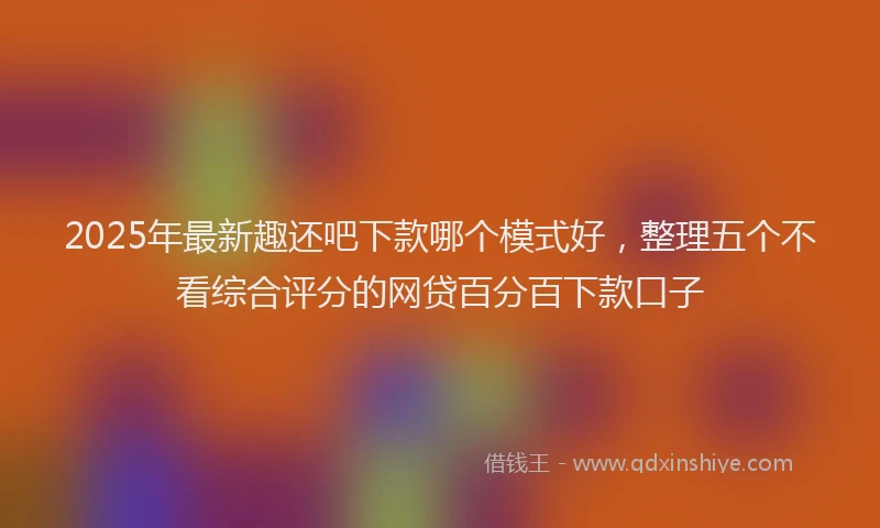 2025年最新趣还吧下款哪个模式好，整理五个不看综合评分的网贷百分百下款口子