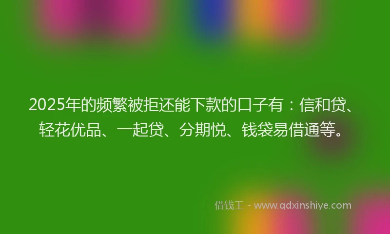 2025年的频繁被拒还能下款的口子有：信和贷、轻花优品、一起贷、分期悦、钱袋易借通等。