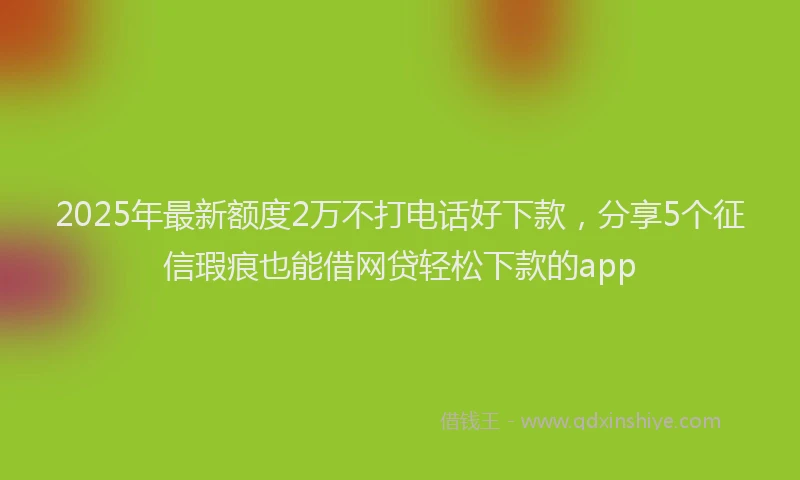 2025年最新额度2万不打电话好下款，分享5个征信瑕疵也能借网贷轻松下款的app