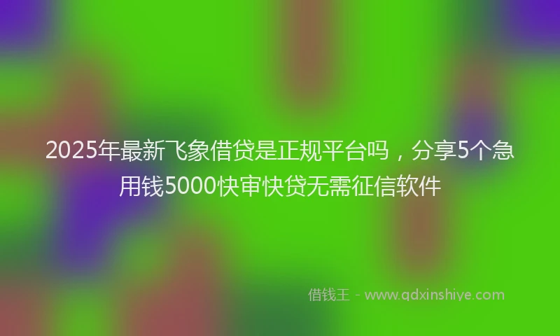 2025年最新飞象借贷是正规平台吗，分享5个急用钱5000快审快贷无需征信软件