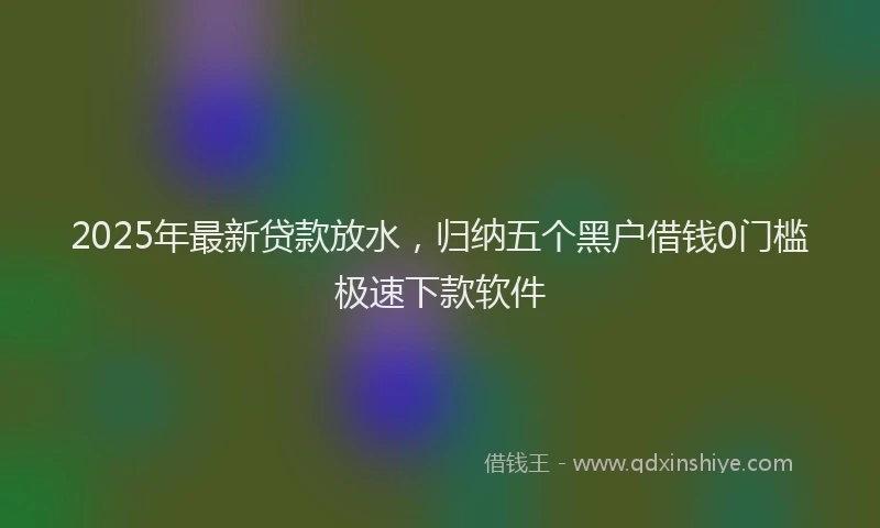 2025年最新贷款放水，归纳五个黑户借钱0门槛极速下款软件