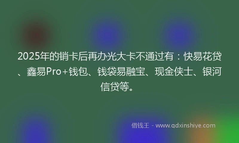 2025年的销卡后再办光大卡不通过有：快易花贷、鑫易Pro+钱包、钱袋易融宝、现金侠士、银河信贷等。