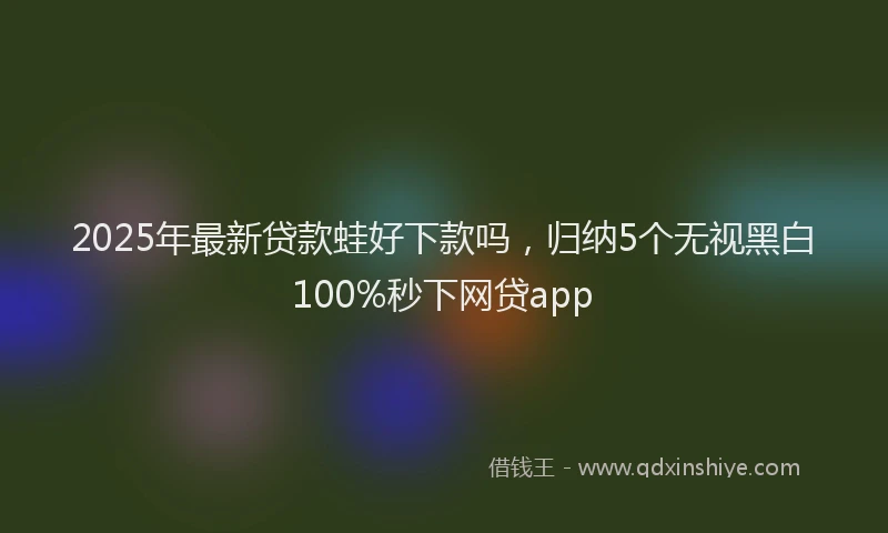2025年最新贷款蛙好下款吗，归纳5个无视黑白100%秒下网贷app