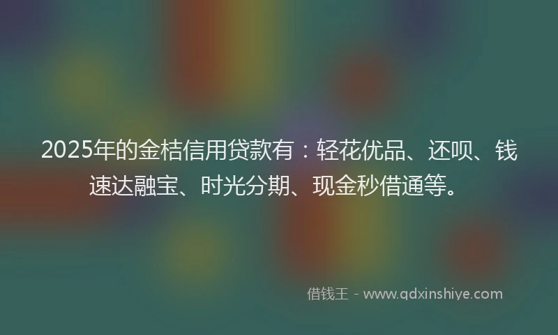 2025年的金桔信用贷款有：轻花优品、还呗、钱速达融宝、时光分期、现金秒借通等。