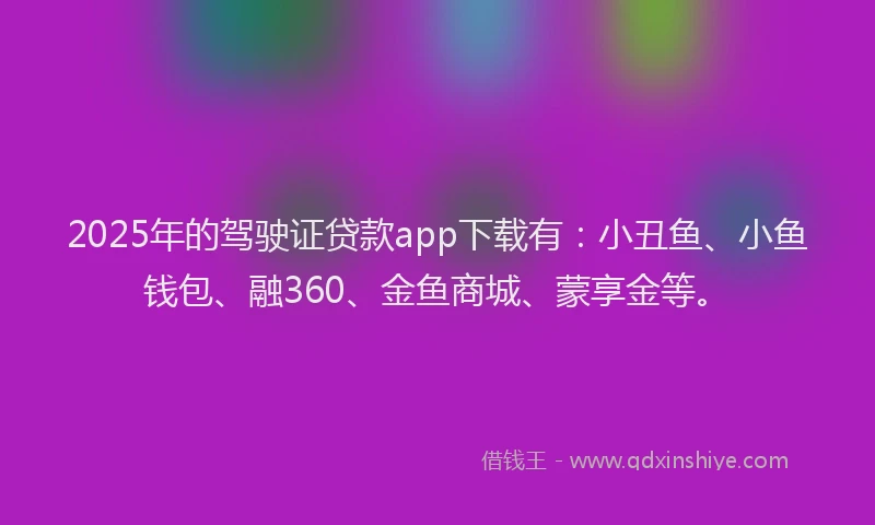 2025年的驾驶证贷款app下载有：小丑鱼、小鱼钱包、融360、金鱼商城、蒙享金等。