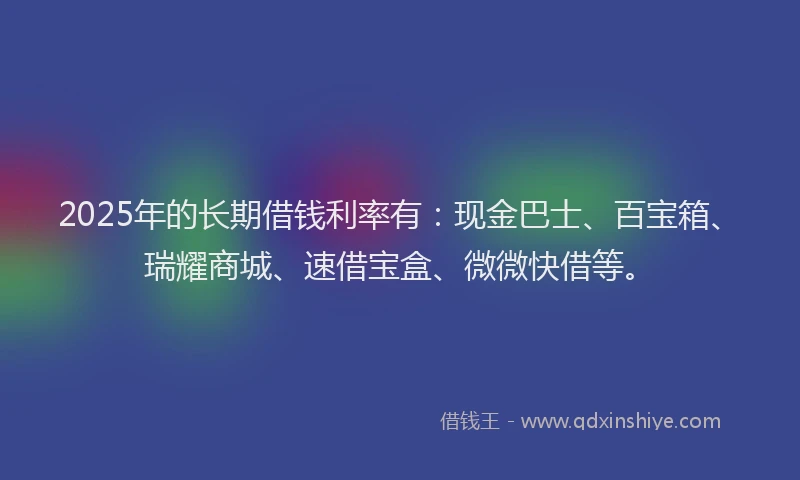 2025年的长期借钱利率有:现金巴士、百宝箱、瑞耀商城、速借宝盒、微微快借等。