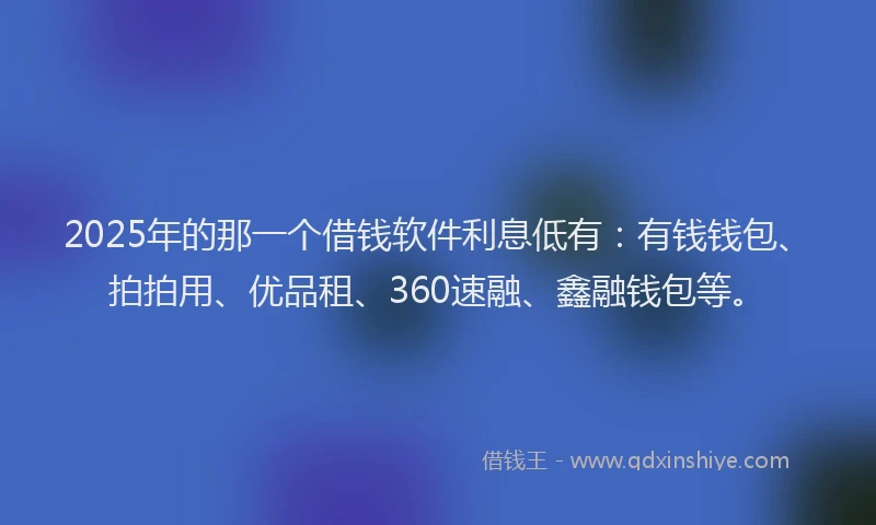 2025年的那一个借钱软件利息低有：有钱钱包、拍拍用、优品租、360速融、鑫融钱包等。