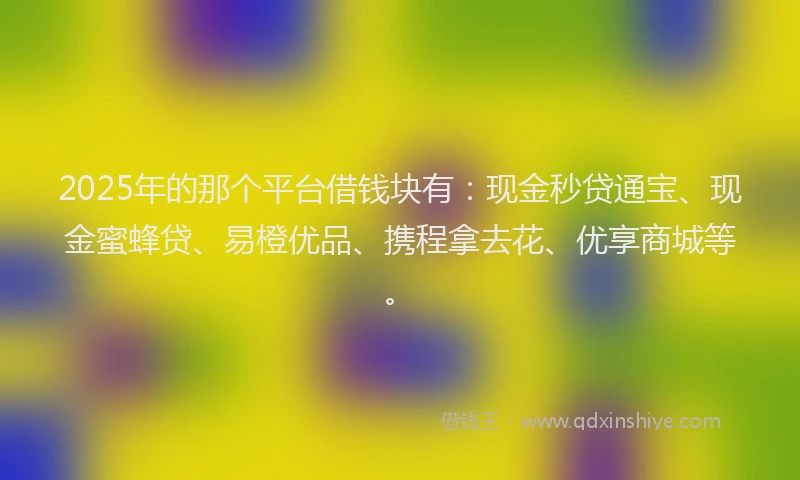2025年的那个平台借钱块有：现金秒贷通宝、现金蜜蜂贷、易橙优品、携程拿去花、优享商城等。