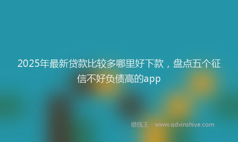 2025年最新贷款比较多哪里好下款，盘点五个征信不好负债高的app