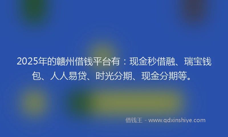 2025年的赣州借钱平台有：现金秒借融、瑞宝钱包、人人易贷、时光分期、现金分期等。