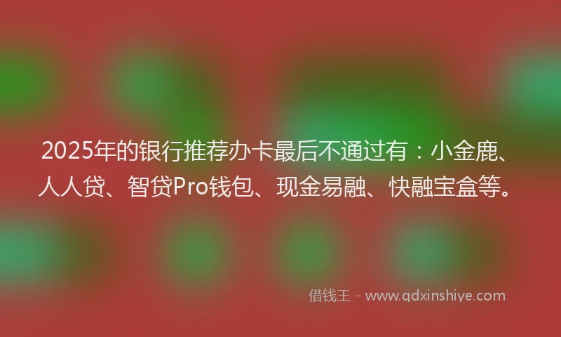 2025年的银行推荐办卡最后不通过有：小金鹿、人人贷、智贷Pro钱包、现金易融、快融宝盒等。
