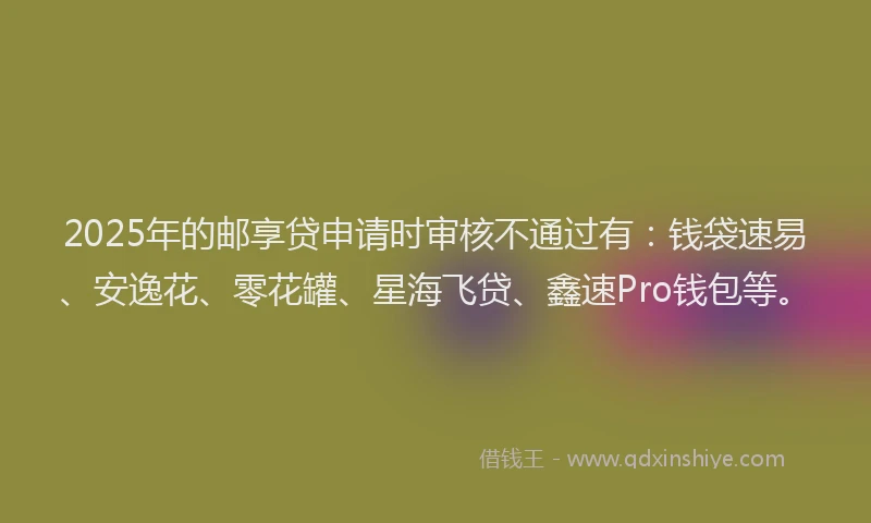 2025年的邮享贷申请时审核不通过有：钱袋速易、安逸花、零花罐、星海飞贷、鑫速Pro钱包等。