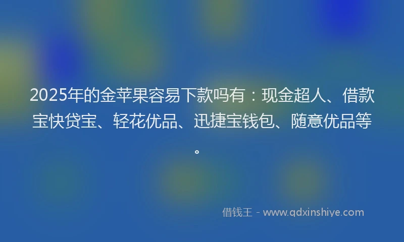 2025年的金苹果容易下款吗有：现金超人、借款宝快贷宝、轻花优品、迅捷宝钱包、随意优品等。