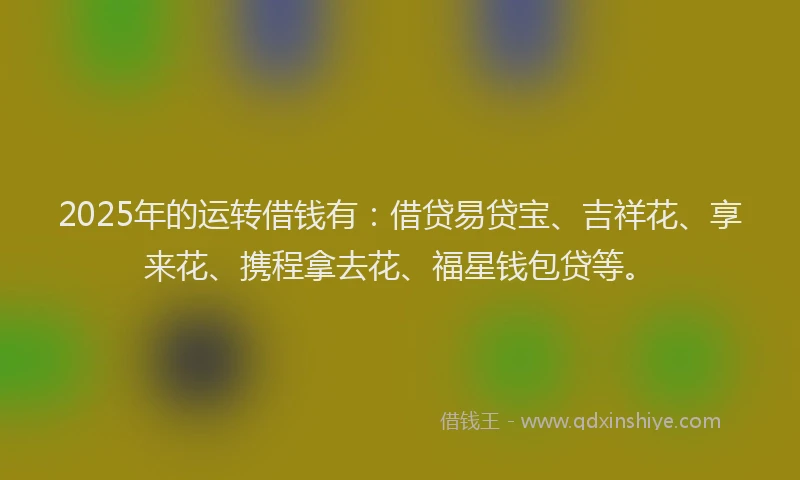 2025年的运转借钱有：借贷易贷宝、吉祥花、享来花、携程拿去花、福星钱包贷等。