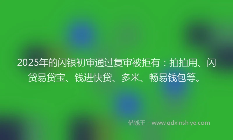 2025年的闪银初审通过复审被拒有：拍拍用、闪贷易贷宝、钱进快贷、多米、畅易钱包等。