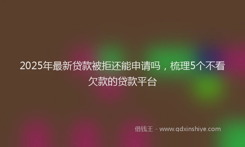 2025年最新贷款被拒还能申请吗，梳理5个不看欠款的贷款平台