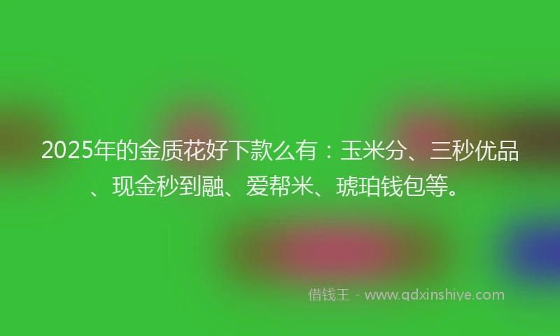 2025年的金质花好下款么有：玉米分、三秒优品、现金秒到融、爱帮米、琥珀钱包等。