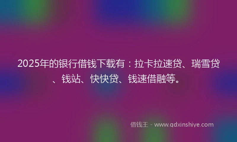 2025年的银行借钱下载有：拉卡拉速贷、瑞雪贷、钱站、快快贷、钱速借融等。