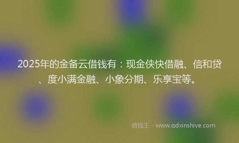 2025年的金备云借钱有：现金侠快借融、信和贷、度小满金融、小象分期、乐享宝等。