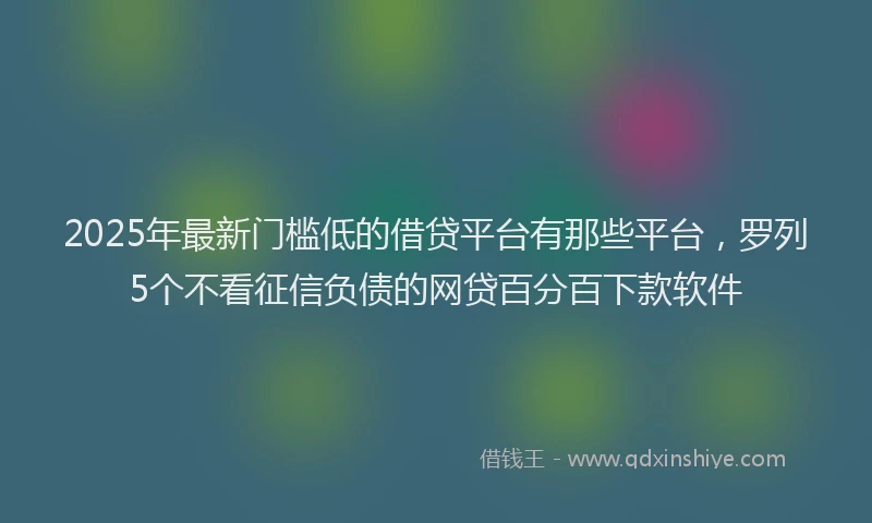 2025年最新门槛低的借贷平台有那些平台，罗列5个不看征信负债的网贷百分百下款软件