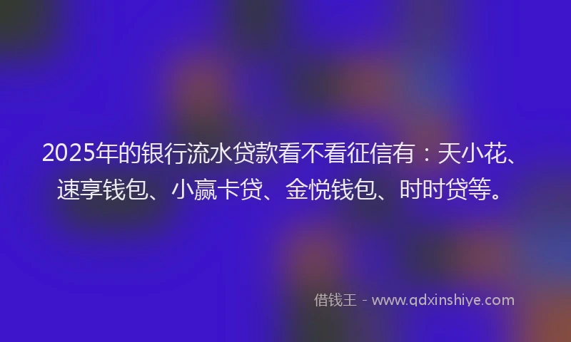 2025年的银行流水贷款看不看征信有：天小花、速享钱包、小赢卡贷、金悦钱包、时时贷等。