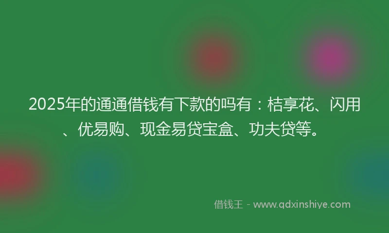 2025年的通通借钱有下款的吗有：桔享花、闪用、优易购、现金易贷宝盒、功夫贷等。