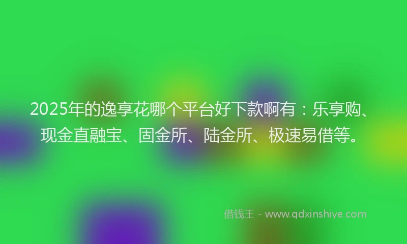 2025年的逸享花哪个平台好下款啊有：乐享购、现金直融宝、固金所、陆金所、极速易借等。