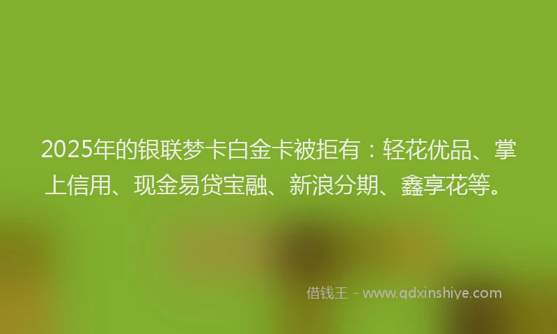 2025年的银联梦卡白金卡被拒有：轻花优品、掌上信用、现金易贷宝融、新浪分期、鑫享花等。