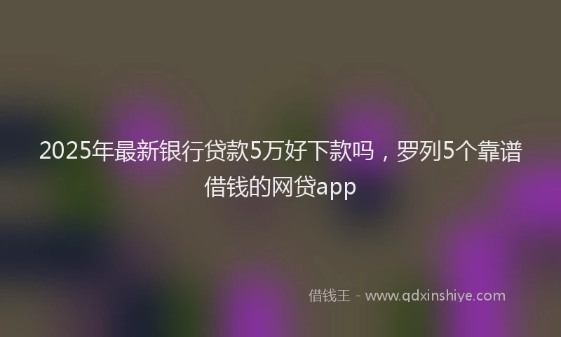 2025年最新银行贷款5万好下款吗，罗列5个靠谱借钱的网贷app