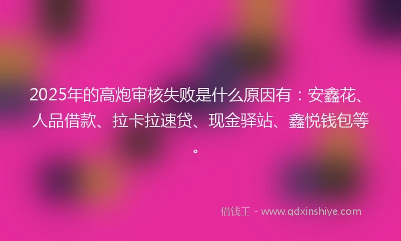 2025年的高炮审核失败是什么原因有：安鑫花、人品借款、拉卡拉速贷、现金驿站、鑫悦钱包等。