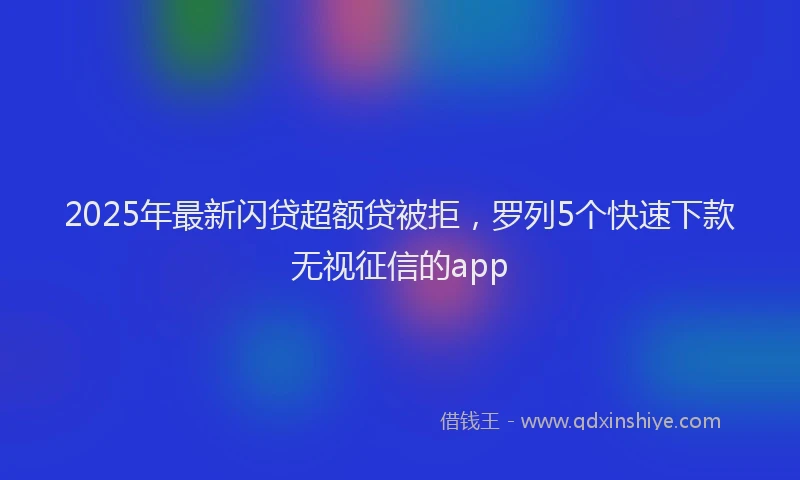 2025年最新闪贷超额贷被拒，罗列5个快速下款无视征信的app